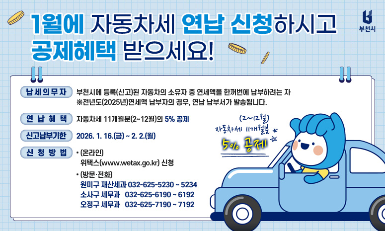 1월에 자동차세 연납신청하시고 공제혜택 받으세요! 2026.1.16.(금) ~ 2. 2.(월) (2~12월) 자동차세 11개월분 5% 공제 연납안내 납세의무자 부천시에 등록(신고)된 자동차의 소유자 중 연세액을 한꺼번에 납부하려는 자 ※전년도(2025년) 연세액 납부자의 경우, 연납 납부서가 발송됩니다. 납부기간 2026.1.16.(금)~ 2.2.(월) 공제액 자동차세 11개월분(2~12월)의 5% 신청방법 온라인 위택스(www.wetax.go.kr) 신청 방문·전화 주소지 관할 구청 자동차세 담당부서 환급안내 연세액 납부 후 소유권 이전 또는 폐차 말소한 경우 잔여기간에 대한 연납세액을 환급 받으실 수 있습니다. 문의 원미구 재산세과 032-625-5230~5234 소사구 세 무 과 032-625-6190~6192 오정구 세무과 032-625-7190~7192