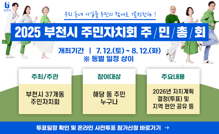 2025년 부천시 주민자치회 주민총회 개최 ‘우리 동네 사업을 주민의 참여로 결정한다!’ ○ 개최기간 : 7. 12.(토) ~ 8. 12.(화) ※ 동별 일정 상이 ○ 주최/주관 : 부천시 37개동 주민자치회 ○ 참여대상 : 해당 동 주민 누구나 ○ 주요내용 : 2026년 자치계획 결정(투표) 및 지역 현안 공유 등 〔투표일정 확인 및 온라인 사전투표 참가신청 바로가기 →〕 