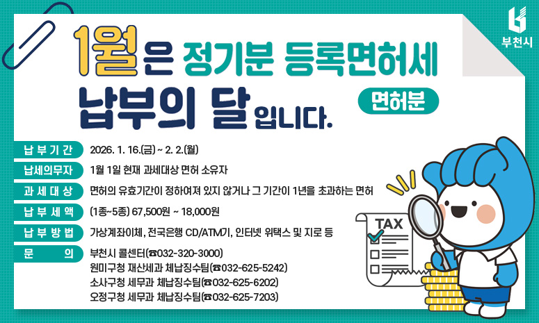 1월은 정기분 등록면허세(면허분) 납부의 달입니다. 납부기간 : 2026. 1. 16.(금) ~ 2. 2.(월) 납세의무자 : 1월 1일 현재 과세대상 면허 소유자 과세대상 : 면허의 유효기간이 정하여져 있지 않거나 그 기간이 1년을 초과하는 면허 납부세액 : (1종~5종) 67,500원 ~ 18,000원 납부방법 : 가상계좌이체, 전국은행 CD/ATM기, 인터넷 위택스 및 지로 등 문 의 : 부천시 콜센터(☎032-320-3000) 원미구청 재산세과 체납징수팀(☎032-625-5242) 소사구청 세무과 체납징수팀(☎032-625-6202) 오정구청 세무과 체납징수팀(☎032-625-7203)