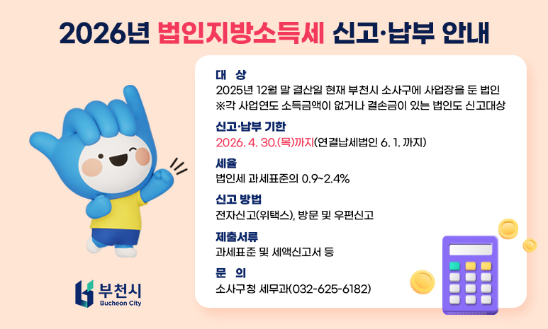 2026년 법인지방소득세 신고·납부 안내 대상: 2025년 12월 말 결산일 현재 부천시 소사구에 사업장을 둔 법인 ※각 사업연도 소득금액이 없거나 결손금이 있는 법인도 신고대상 신고·납부 기한: 2026. 4. 30.(목)까지(연결납세법인 6. 1. 까지) 세율: 법인세 과세표준의 0.9~2.4% 신고 방법: 전자신고(위택스), 방문 및 우편신고 제출서류: 과세표준 및 세액신고서 등 문의: 소사구청 세무과(032-625-6182) 