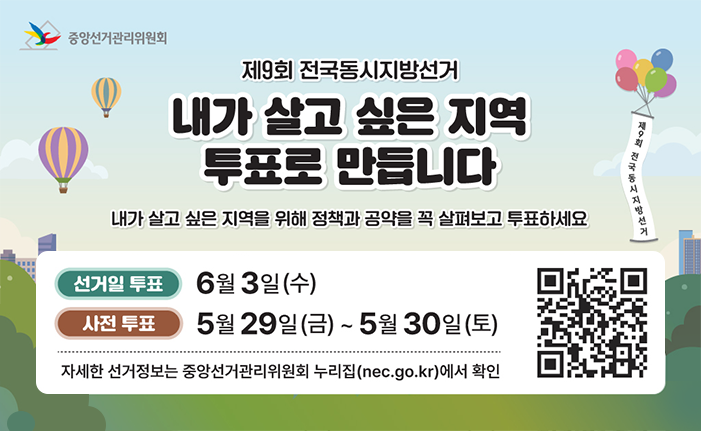 중앙선거관리위원회 제9회 전국동시지방선거 [내가 살고 싶은 지역 투표로 만듭니다] 내가 살고 싶은 지역을 위해 정책과 공약을 꼭 살펴보고 투표하세요 선거일 투표: 6월 3일(수) 사전 투표: 5월 29일(금) ~ 5월 30일(토) 자세한 선거정보는 중앙선거관리위원회 누리집(nec.go.kr)에서 확인