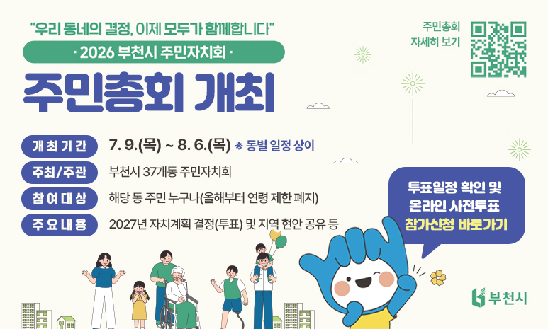 2026년 부천시 주민자치회 주민총회 개최 ‘우리 동네의 결정, 이제 모두가 함께합니다’ 개최기간 : 7. 9.(목) ~ 8. 6.(목) ※ 동별 일정 상이 주최/주관 : 부천시 37개동 주민자치회 참여대상 : 해당 동 주민 누구나(올해부터 연령 제한 폐지) 주요내용 : 2027년 자치계획 결정(투표) 및 지역 현안 공유 등 투표일정 확인 및 온라인 사전투표 참가신청 바로가기 QR코드 스캔 혹은 배너 클릭시 투표 일정 확인 및 사전투표 참가신청 페이지로 이동합니다. 