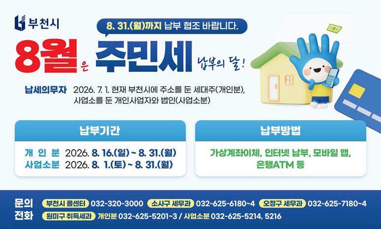 8월은 주민세 납부의 달! “8. 31.(월)까지 납부 협조 바랍니다.” 납세의무자: 2026. 7. 1. 현재 부천시에 주소를 둔 세대주(개인분), 사업소를 둔 개인사업자와 법인(사업소분) 납부기간: - 개 인 분: 2026. 8. 16.(일) ~ 8. 31.(월) - 사업소분: 2026. 8. 1.(토) ~ 8. 31.(월) 납부방법: 가상계좌이체, 인터넷 납부, 모바일 앱, 은행ATM 등 문의전화 (부천시 콜센터) 032-320-3000 (원미구 취득세과) 032-625-5201~3(개인분) / 5214(사업소분) (소사구 세무과) 032-625-6180~4 (오정구 세무과) 032-625-7180~4