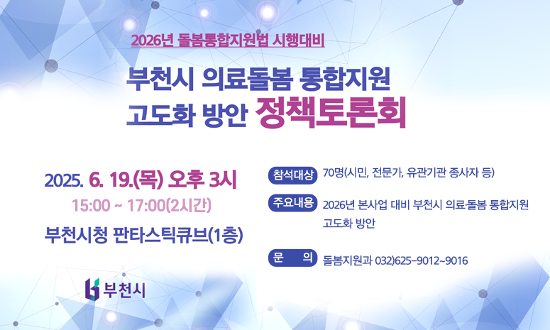 「2025년 부천시 의료·돌봄 통합지원 정책토론회」  (행 사 명) 2025년 부천시 의료·돌봄 통합지원 정책토론회  (일 시) 2025. 6. 19.(목) 15:00 ~ 17:00(2시간)  (장 소) 부천시청 판타스틱 큐브(1층)  (참석대상) 70명(시민, 전문가, 유관기관 종사자 등)  (주요내용) 2026년 본사업 대비 부천시 의료·돌봄 통합지원 고도화 방안  (문 의) 돌봄지원과 032)625-9012~9016 