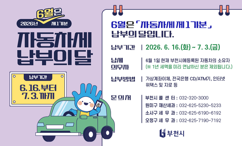 6월은 「자동차세 제1기분」 납부의 달입니다. 납부기간: 2026. 6. 16.(화) ~ 7. 3.(금) 납세의무자: 6월 1일 현재 부천시에 등록된 자동차 소유자 (※ 1년 세액 미리 연납하신 분은 제외) 납부방법: 가상계좌이체, 전국은행 CD/ATM기, 인터넷 위택스 및 지로 등 문 의 처 - 부천시 콜 센 터 032-320-3000 - 원미구 재산세과 032-625-5230~5233 - 소사구 세 무 과 032-625-6190~6192 - 오정구 세 무 과 032-625-7190~7192