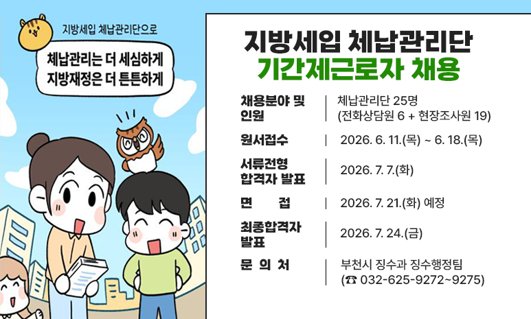 지방세입 체납관리단 기간제근로자 채용 채용분야 및 인원 : 체납관리단 25명(전화상담원 6 + 현장조사원 19) 원서접수 : 2026. 6. 11.(목) ~ 6. 18.(목) 서류전형 합격자 발표: 2026. 7. 7.(화) 면접 : 2026. 7. 21.(화) 예정 최종합격자 발표 : 2026. 7. 24.(금) 문 의 처 - 부천시 징수과 징수행정팀(☎ 032-625-9272~9275) 배너 클릭 시 상세안내 페이지로 이동합니다. 